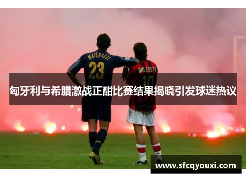 匈牙利与希腊激战正酣比赛结果揭晓引发球迷热议