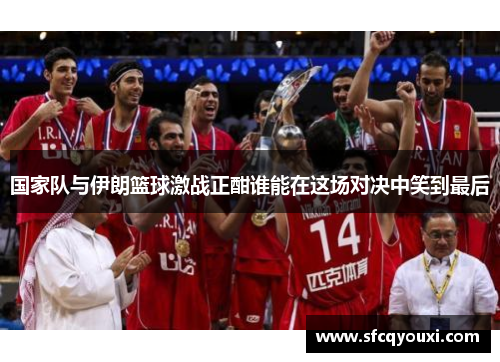 国家队与伊朗篮球激战正酣谁能在这场对决中笑到最后