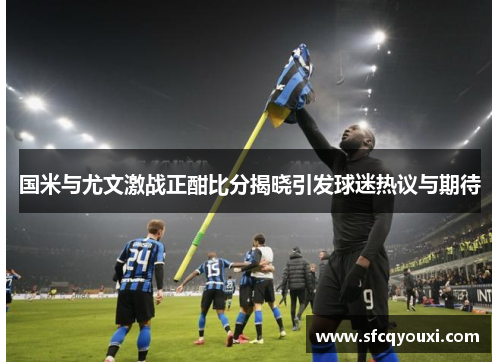 国米与尤文激战正酣比分揭晓引发球迷热议与期待