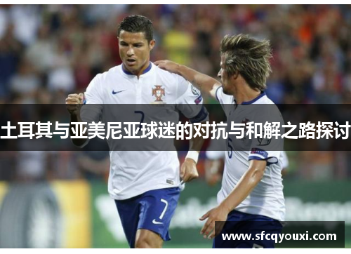 土耳其与亚美尼亚球迷的对抗与和解之路探讨