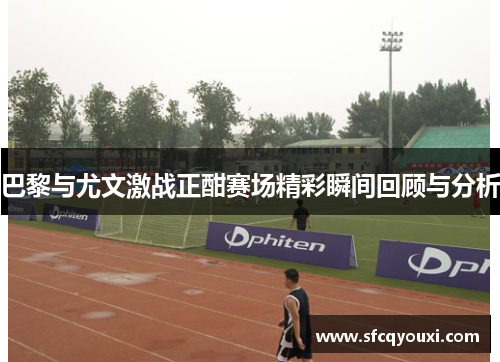 巴黎与尤文激战正酣赛场精彩瞬间回顾与分析