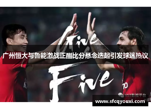 广州恒大与鲁能激战正酣比分悬念迭起引发球迷热议